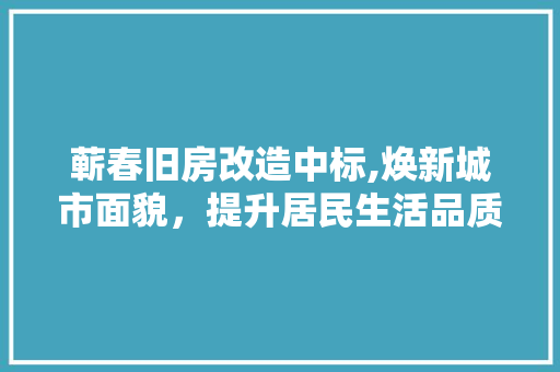 蕲春旧房改造中标,焕新城市面貌，提升居民生活品质