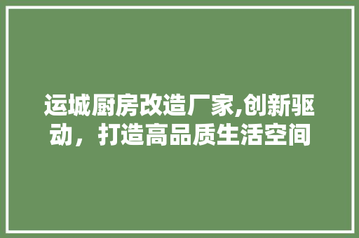 运城厨房改造厂家,创新驱动，打造高品质生活空间