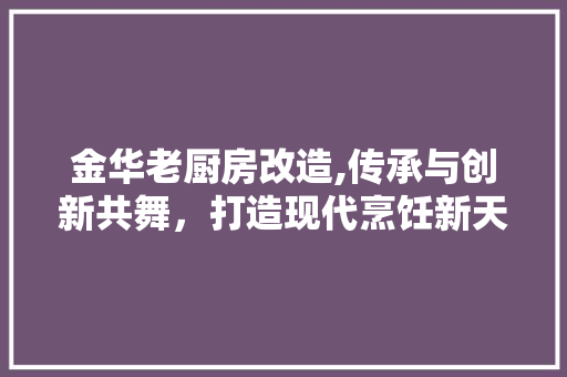 金华老厨房改造,传承与创新共舞，打造现代烹饪新天地