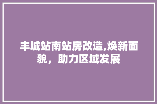 丰城站南站房改造,焕新面貌，助力区域发展