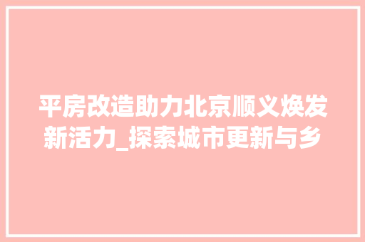 平房改造助力北京顺义焕发新活力_探索城市更新与乡村振兴的共赢之路