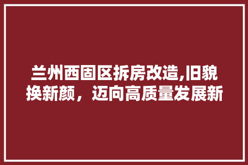 兰州西固区拆房改造,旧貌换新颜，迈向高质量发展新篇章