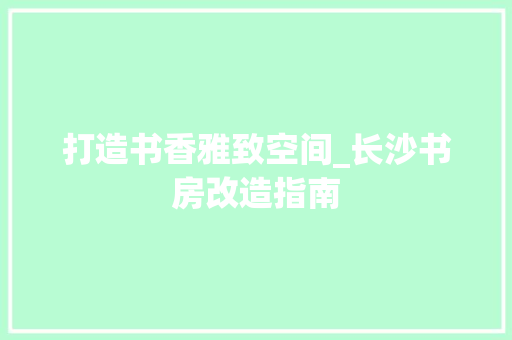 打造书香雅致空间_长沙书房改造指南