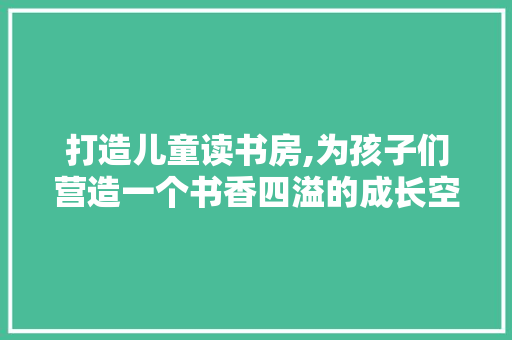打造儿童读书房,为孩子们营造一个书香四溢的成长空间