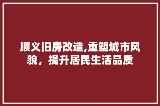 顺义旧房改造,重塑城市风貌，提升居民生活品质