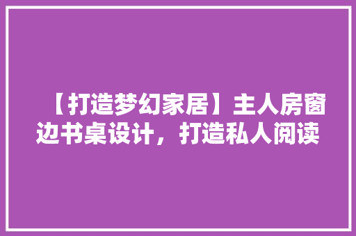 【打造梦幻家居】主人房窗边书桌设计，打造私人阅读小天地！