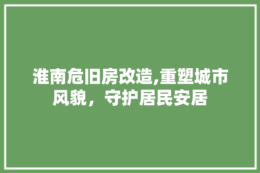 淮南危旧房改造,重塑城市风貌，守护居民安居