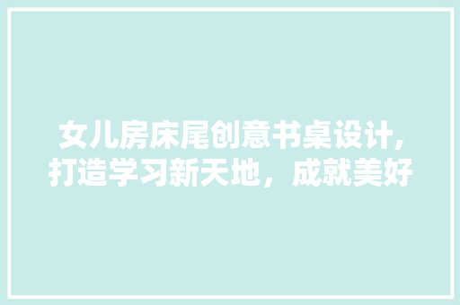 女儿房床尾创意书桌设计,打造学习新天地，成就美好未来