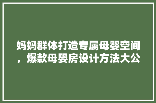 妈妈群体打造专属母婴空间，爆款母婴房设计方法大公开！