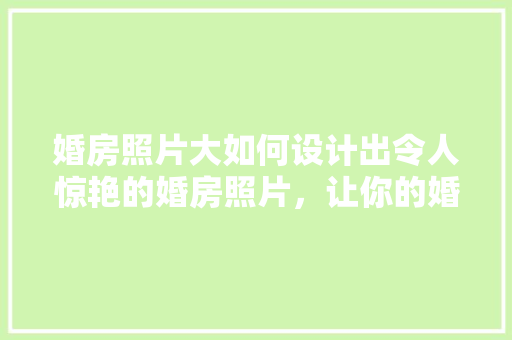 婚房照片大如何设计出令人惊艳的婚房照片，让你的婚礼瞬间成为爆款！