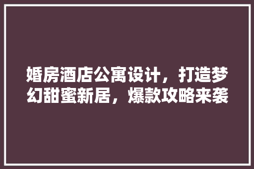 婚房酒店公寓设计，打造梦幻甜蜜新居，爆款攻略来袭！