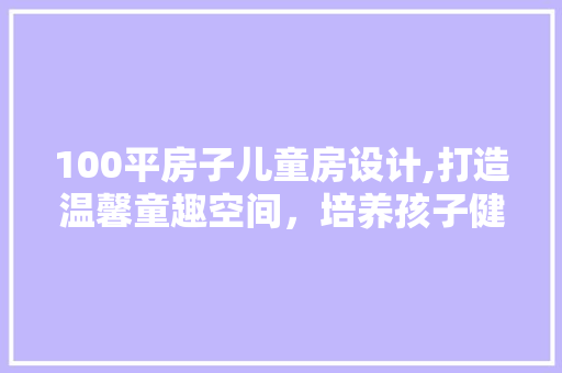 100平房子儿童房设计,打造温馨童趣空间，培养孩子健康成长