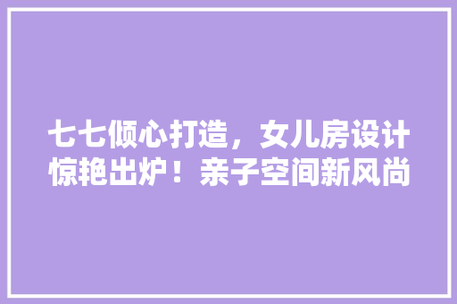 七七倾心打造，女儿房设计惊艳出炉！亲子空间新风尚！