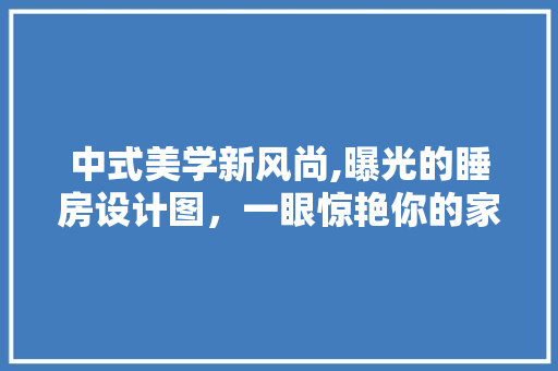 中式美学新风尚,曝光的睡房设计图，一眼惊艳你的家居品味！