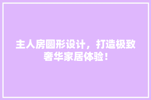 主人房圆形设计，打造极致奢华家居体验！