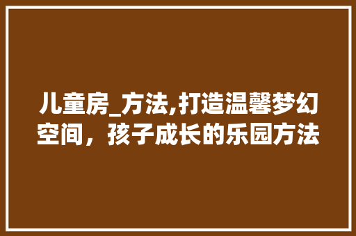 儿童房_方法,打造温馨梦幻空间，孩子成长的乐园方法大公开！