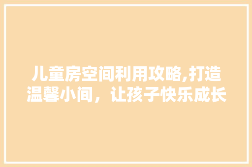 儿童房空间利用攻略,打造温馨小间，让孩子快乐成长！