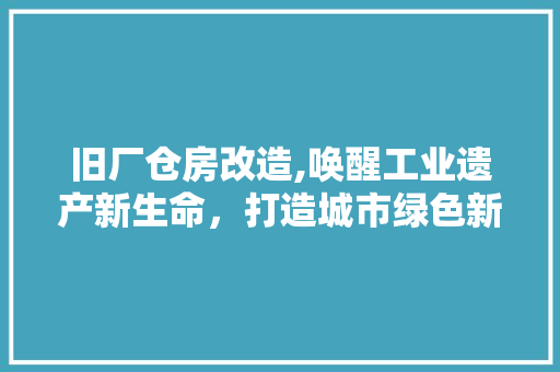 旧厂仓房改造,唤醒工业遗产新生命，打造城市绿色新地标