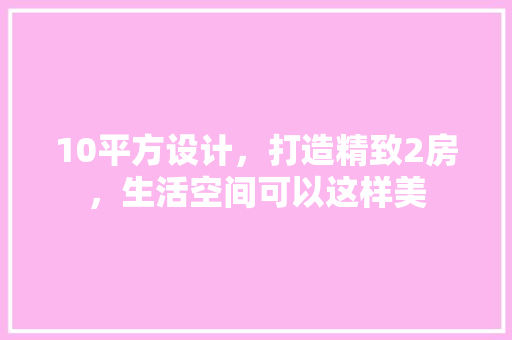 10平方设计，打造精致2房，生活空间可以这样美