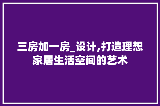 三房加一房_设计,打造理想家居生活空间的艺术
