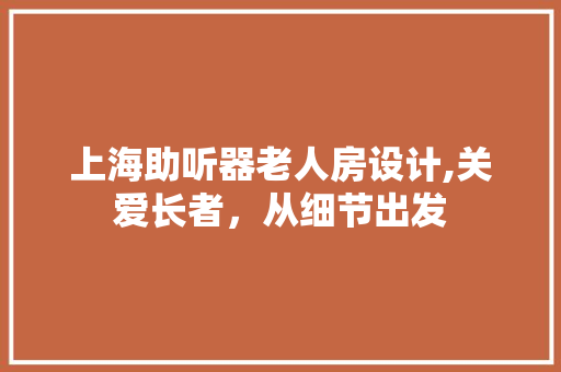 上海助听器老人房设计,关爱长者，从细节出发