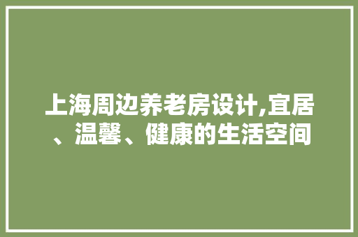 上海周边养老房设计,宜居、温馨、健康的生活空间