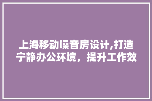 上海移动噪音房设计,打造宁静办公环境，提升工作效率