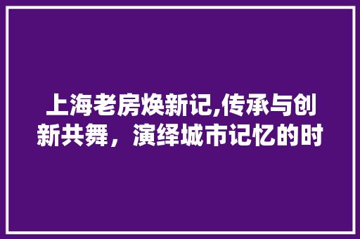 上海老房焕新记,传承与创新共舞，演绎城市记忆的时尚篇章