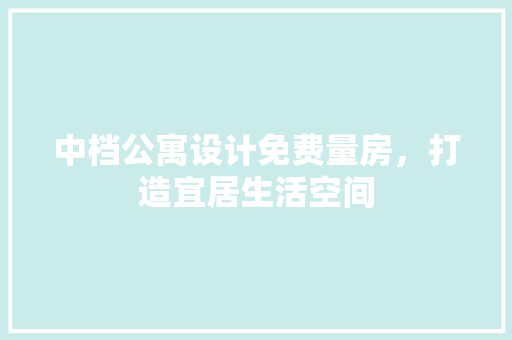 中档公寓设计免费量房，打造宜居生活空间