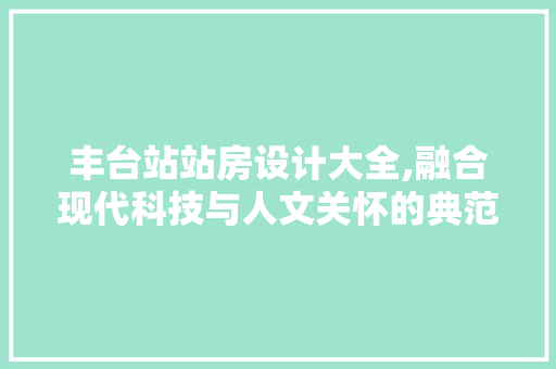 丰台站站房设计大全,融合现代科技与人文关怀的典范