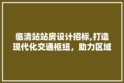 临清站站房设计招标,打造现代化交通枢纽，助力区域经济发展
