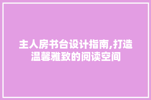 主人房书台设计指南,打造温馨雅致的阅读空间