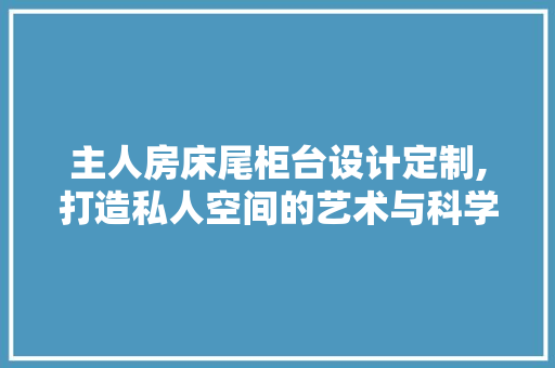 主人房床尾柜台设计定制,打造私人空间的艺术与科学