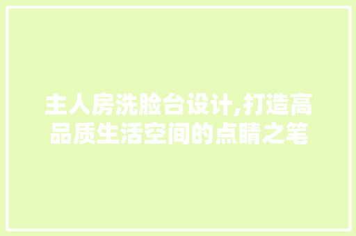 主人房洗脸台设计,打造高品质生活空间的点睛之笔