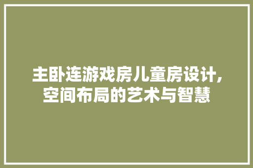 主卧连游戏房儿童房设计,空间布局的艺术与智慧