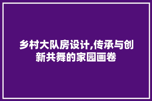 乡村大队房设计,传承与创新共舞的家园画卷