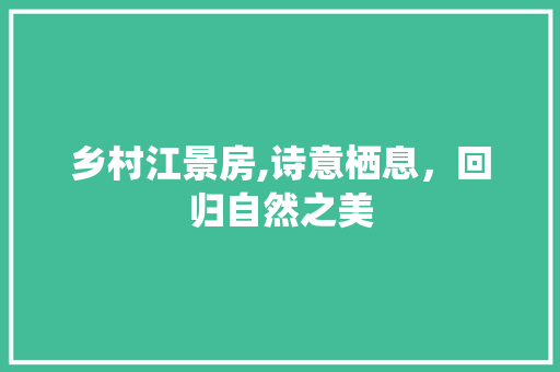 乡村江景房,诗意栖息，回归自然之美