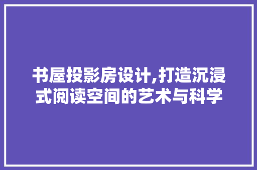书屋投影房设计,打造沉浸式阅读空间的艺术与科学