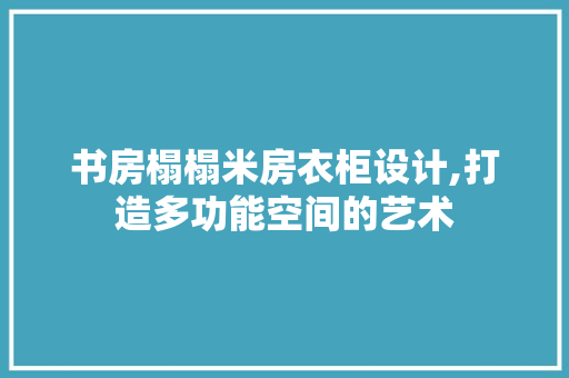 书房榻榻米房衣柜设计,打造多功能空间的艺术