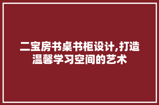 二宝房书桌书柜设计,打造温馨学习空间的艺术
