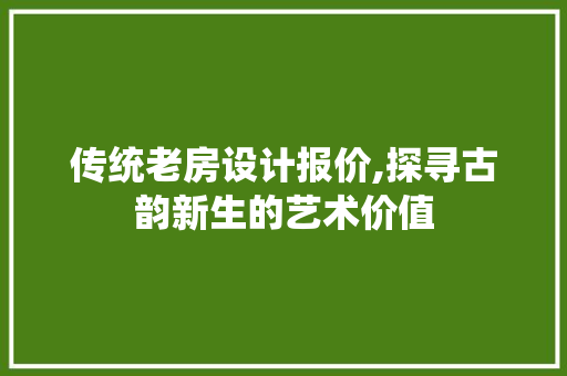 传统老房设计报价,探寻古韵新生的艺术价值