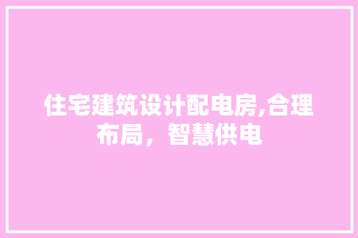 住宅建筑设计配电房,合理布局，智慧供电