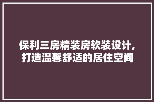 保利三房精装房软装设计,打造温馨舒适的居住空间
