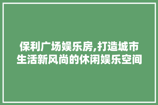 保利广场娱乐房,打造城市生活新风尚的休闲娱乐空间