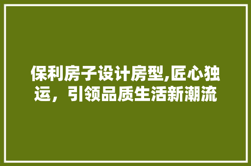 保利房子设计房型,匠心独运，引领品质生活新潮流