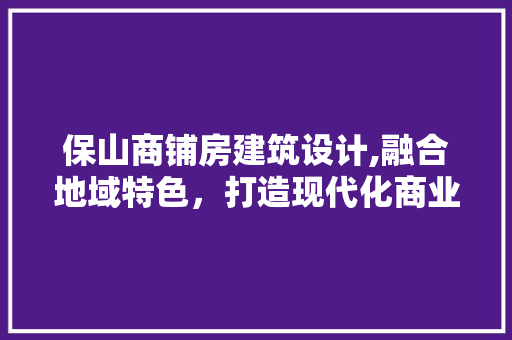 保山商铺房建筑设计,融合地域特色，打造现代化商业空间