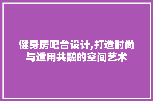 健身房吧台设计,打造时尚与适用共融的空间艺术