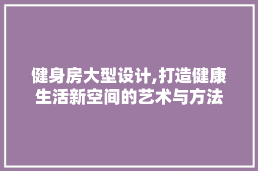 健身房大型设计,打造健康生活新空间的艺术与方法