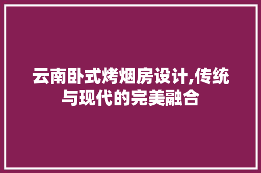 云南卧式烤烟房设计,传统与现代的完美融合