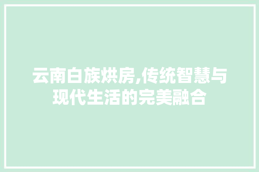 云南白族烘房,传统智慧与现代生活的完美融合